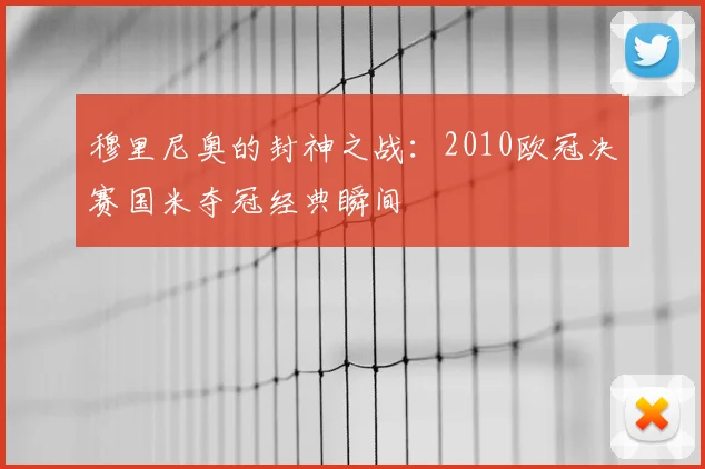 穆里尼奥的封神之战:2010欧冠决赛国米夺冠经典瞬间