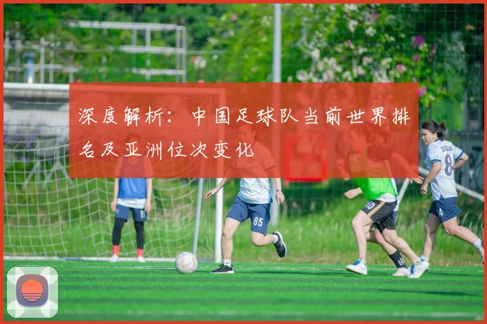 深度解析：中国足球队当前世界排名及亚洲位次变化