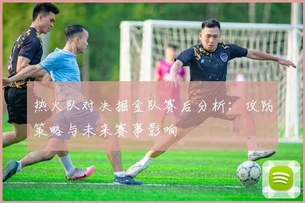 热火队对决掘金队赛后分析：攻防策略与未来赛事影响