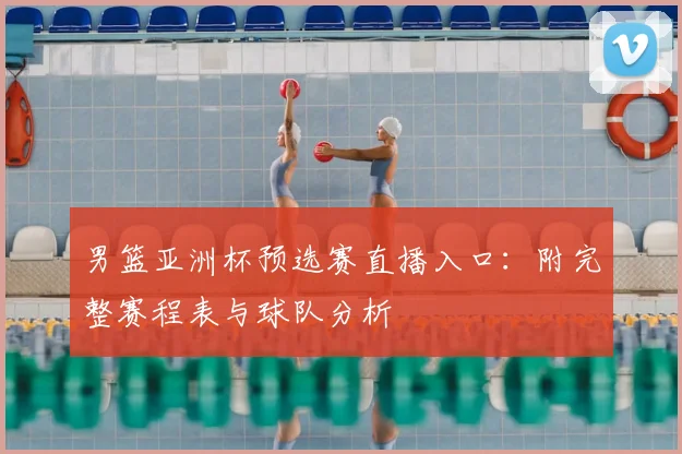 男篮亚洲杯预选赛直播入口：附完整赛程表与球队分析