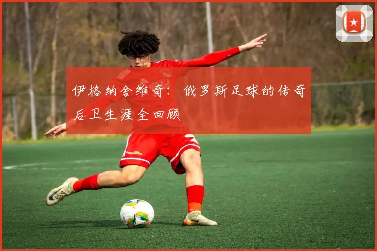 伊格纳舍维奇：俄罗斯足球的传奇后卫生涯全回顾