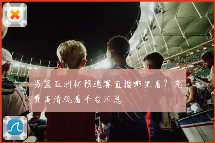 男篮亚洲杯预选赛直播哪里看？免费高清观看平台汇总