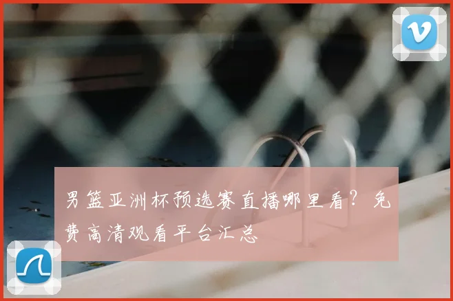 男篮亚洲杯预选赛直播哪里看？免费高清观看平台汇总