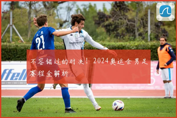 不容错过的对决！2024奥运会男足赛程全解析