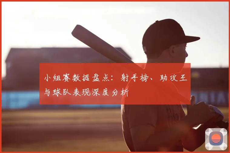 小组赛数据盘点：射手榜、助攻王与球队表现深度分析