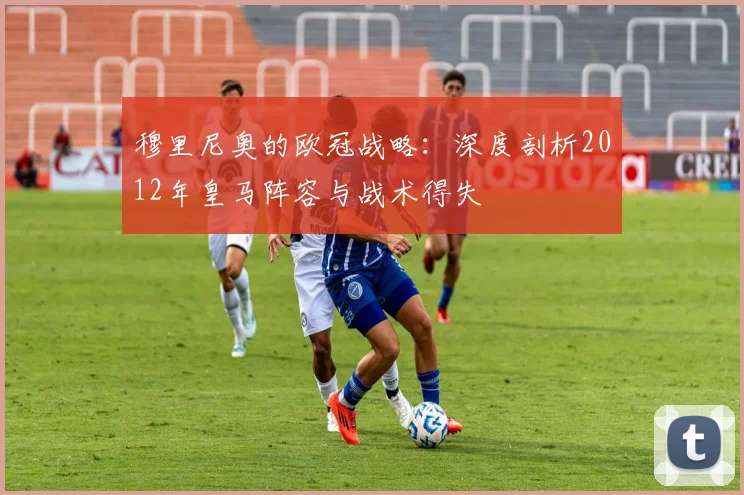 穆里尼奥的欧冠战略:深度剖析2012年皇马阵容与战术得失