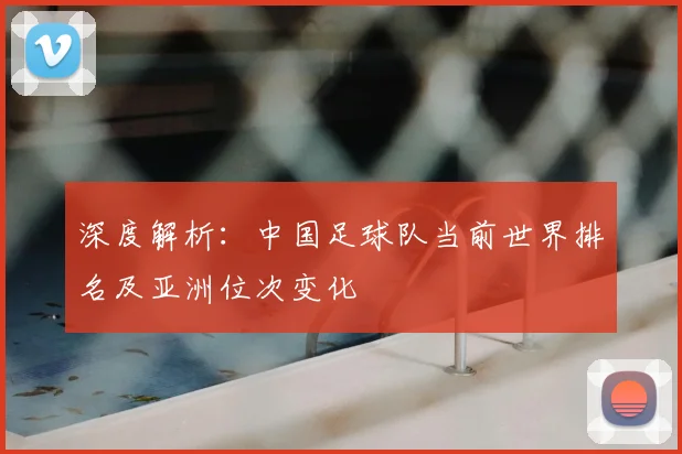 深度解析：中国足球队当前世界排名及亚洲位次变化