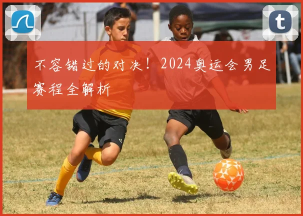 不容错过的对决！2024奥运会男足赛程全解析