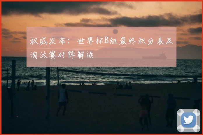 权威发布：世界杯B组最终积分表及淘汰赛对阵解读