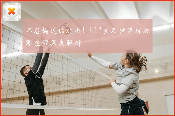 不容错过的对决！U17女足世界杯决赛全程深度解析