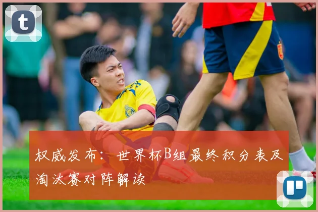 权威发布：世界杯B组最终积分表及淘汰赛对阵解读